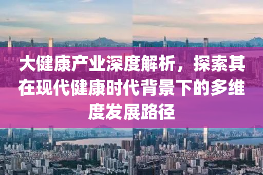 大健康產業深度解析，探索其在現代健康時代背景下的多維度發展路徑